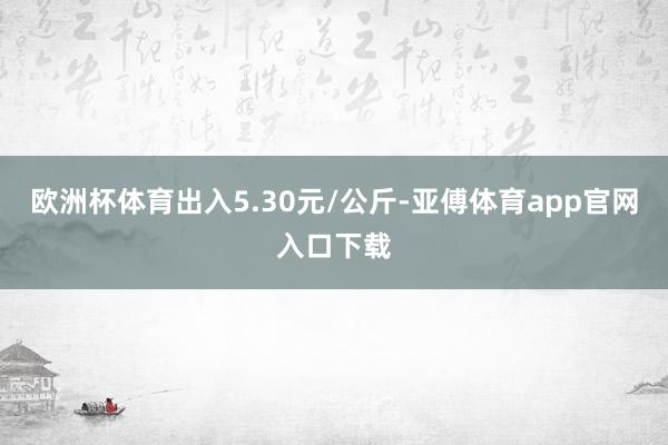 欧洲杯体育出入5.30元/公斤-亚傅体育app官网入口下载