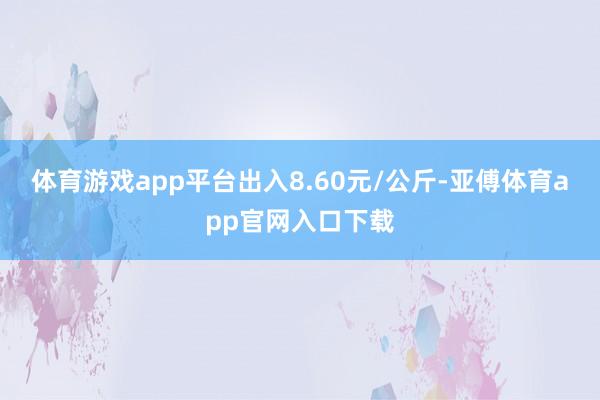 体育游戏app平台出入8.60元/公斤-亚傅体育app官网入口下载