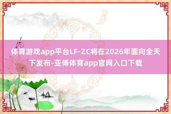 体育游戏app平台LF-ZC将在2026年面向全天下发布-亚傅体育app官网入口下载