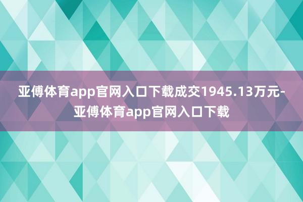 亚傅体育app官网入口下载成交1945.13万元-亚傅体育app官网入口下载