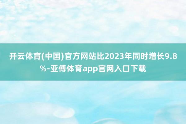 开云体育(中国)官方网站比2023年同时增长9.8%-亚傅体育app官网入口下载