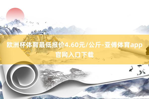 欧洲杯体育最低报价4.60元/公斤-亚傅体育app官网入口下载