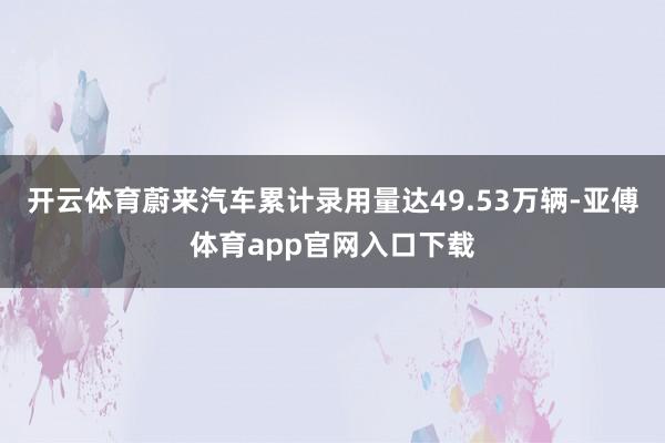 开云体育蔚来汽车累计录用量达49.53万辆-亚傅体育app官网入口下载