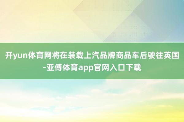 开yun体育网将在装载上汽品牌商品车后驶往英国-亚傅体育app官网入口下载