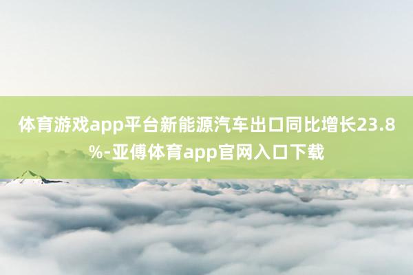 体育游戏app平台新能源汽车出口同比增长23.8%-亚傅体育app官网入口下载