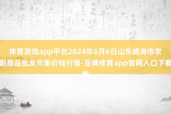 体育游戏app平台2024年6月6日山东威海市农副居品批发市集价钱行情-亚傅体育app官网入口下载