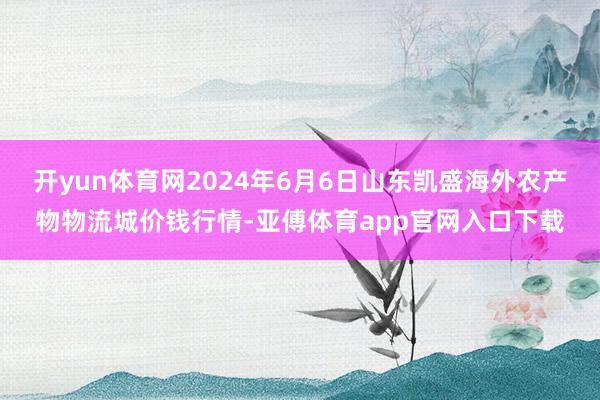 开yun体育网2024年6月6日山东凯盛海外农产物物流城价钱行情-亚傅体育app官网入口下载