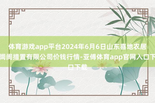 体育游戏app平台2024年6月6日山东喜地农居品阛阓措置有限公司价钱行情-亚傅体育app官网入口下载