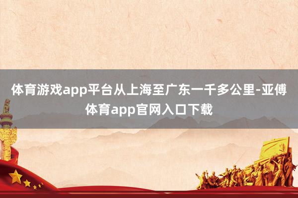 体育游戏app平台从上海至广东一千多公里-亚傅体育app官网入口下载