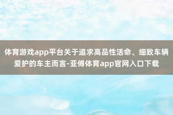 体育游戏app平台关于追求高品性活命、细致车辆爱护的车主而言-亚傅体育app官网入口下载