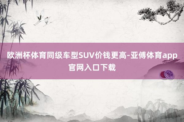 欧洲杯体育同级车型SUV价钱更高-亚傅体育app官网入口下载