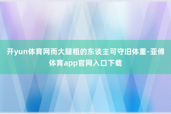 开yun体育网而大腿粗的东谈主可守旧体重-亚傅体育app官网