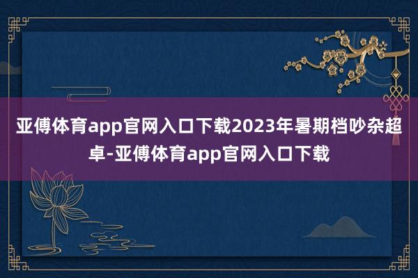 亚傅体育app官网入口下载2023年暑期档吵杂超卓-亚傅体育app官网入口下载