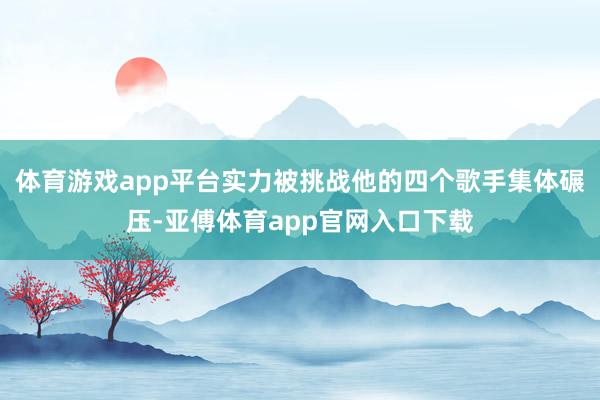 体育游戏app平台实力被挑战他的四个歌手集体碾压-亚傅体育a