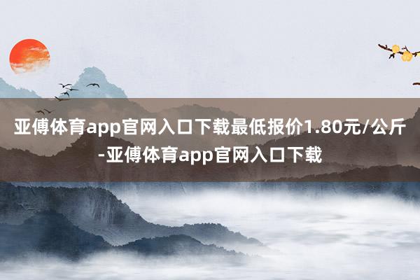 亚傅体育app官网入口下载最低报价1.80元/公斤-亚傅体育app官网入口下载