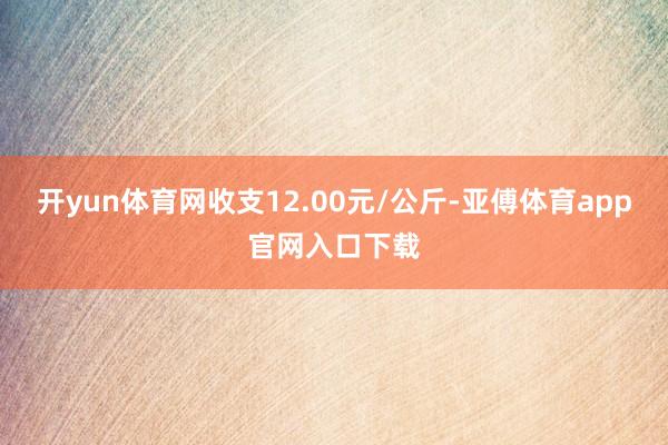 开yun体育网收支12.00元/公斤-亚傅体育app官网入口