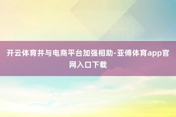 开云体育并与电商平台加强相助-亚傅体育app官网入口下载