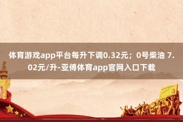 体育游戏app平台每升下调0.32元；0号柴油 7.02元/升-亚傅体育app官网入口下载