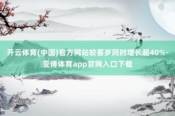 开云体育(中国)官方网站较客岁同时增长超40%-亚傅体育app官网入口下载