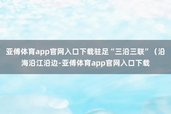 亚傅体育app官网入口下载驻足“三沿三联”（沿海沿江沿边-亚傅体育app官网入口下载