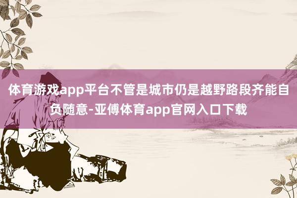 体育游戏app平台不管是城市仍是越野路段齐能自负随意-亚傅体育app官网入口下载