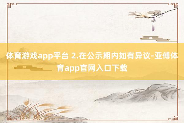 体育游戏app平台 2.在公示期内如有异议-亚傅体育app官网入口下载