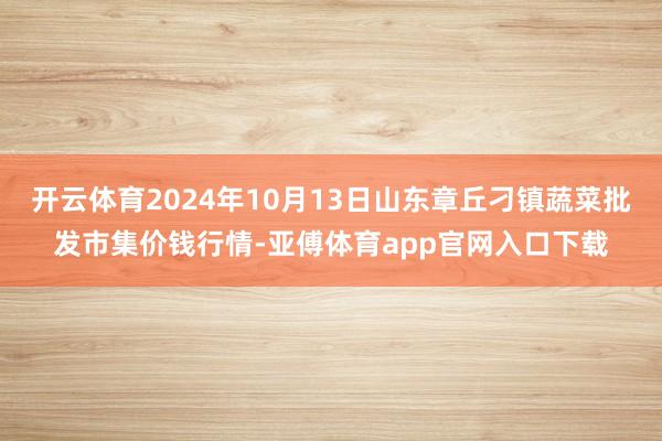 开云体育2024年10月13日山东章丘刁镇蔬菜批发市集价钱行情-亚傅体育app官网入口下载