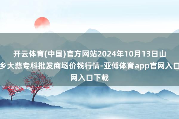 开云体育(中国)官方网站2024年10月13日山东金乡大蒜专科批发商场价钱行情-亚傅体育app官网入口下载