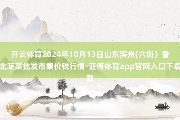 开云体育2024年10月13日山东滨州(六街）鲁北蔬菜批发市集价钱行情-亚傅体育app官网入口下载