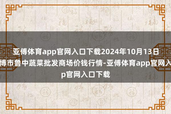 亚傅体育app官网入口下载2024年10月13日山东淄博市鲁中蔬菜批发商场价钱行情-亚傅体育app官网入口下载