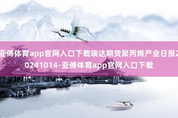 亚傅体育app官网入口下载瑞达期货聚丙烯产业日报20241014-亚傅体育app官网入口下载