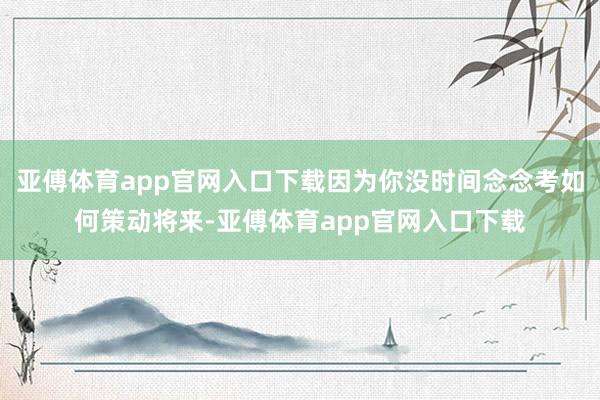 亚傅体育app官网入口下载因为你没时间念念考如何策动将来-亚