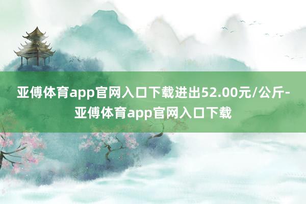 亚傅体育app官网入口下载进出52.00元/公斤-亚傅体育app官网入口下载