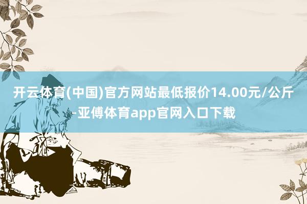 开云体育(中国)官方网站最低报价14.00元/公斤-亚傅体育app官网入口下载