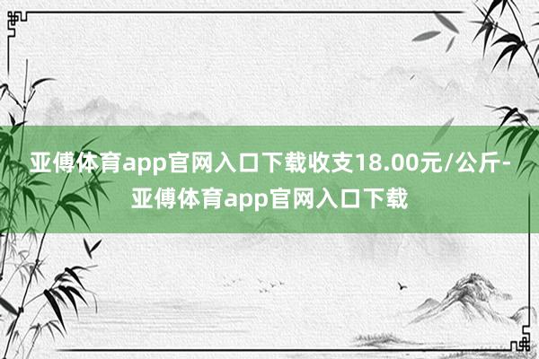 亚傅体育app官网入口下载收支18.00元/公斤-亚傅体育a