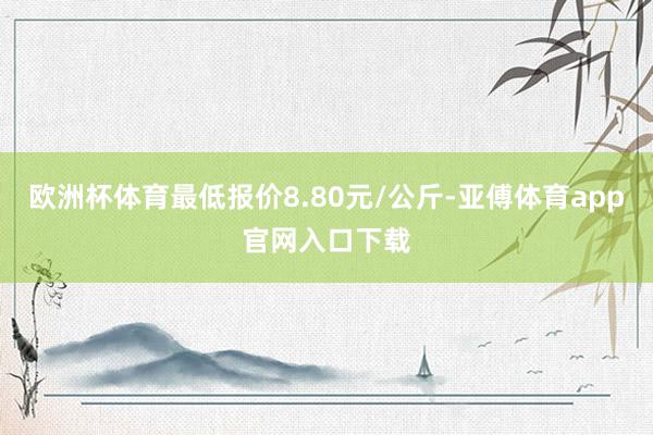 欧洲杯体育最低报价8.80元/公斤-亚傅体育app官网入口下载