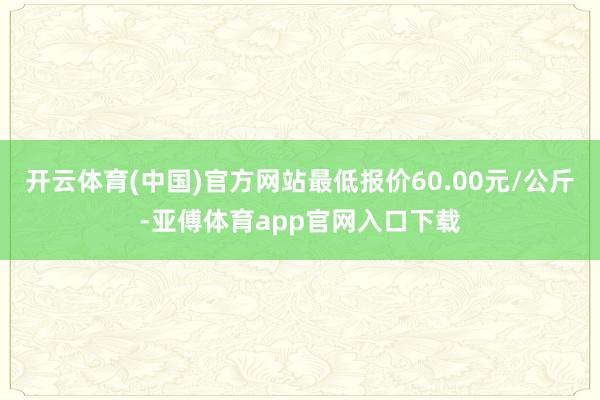 开云体育(中国)官方网站最低报价60.00元/公斤-亚傅体育app官网入口下载