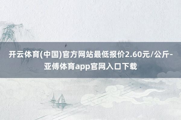 开云体育(中国)官方网站最低报价2.60元/公斤-亚傅体育app官网入口下载