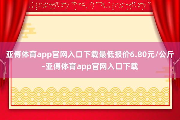 亚傅体育app官网入口下载最低报价6.80元/公斤-亚傅体育app官网入口下载