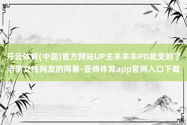 开云体育(中国)官方网站UP主羊羊羊PD就受到了浩荡女性网友的网暴-亚傅体育app官网入口下载