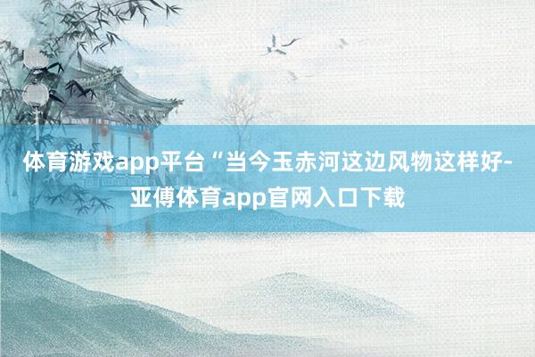 体育游戏app平台“当今玉赤河这边风物这样好-亚傅体育app官网入口下载