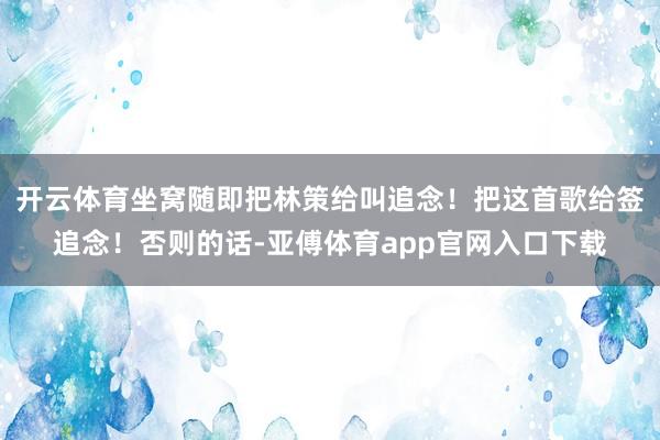 开云体育坐窝随即把林策给叫追念！把这首歌给签追念！否则的话-亚傅体育app官网入口下载