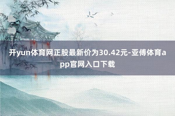 开yun体育网正股最新价为30.42元-亚傅体育app官网入口下载