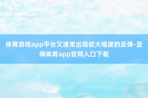 体育游戏app平台又通常出现较大幅度的反弹-亚傅体育app官网入口下载