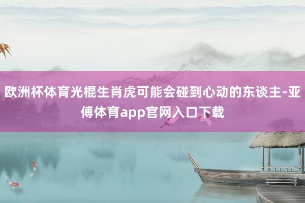 欧洲杯体育光棍生肖虎可能会碰到心动的东谈主-亚傅体育app官