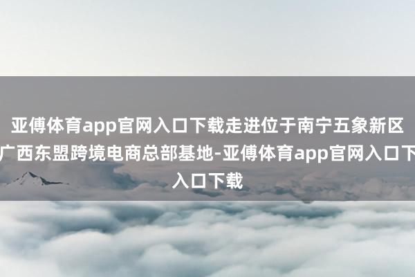 亚傅体育app官网入口下载走进位于南宁五象新区的广西东盟跨境