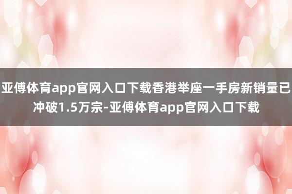 亚傅体育app官网入口下载香港举座一手房新销量已冲破1.5万