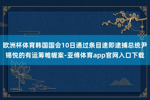 欧洲杯体育韩国国会10日通过条目速即逮捕总统尹锡悦的有运筹帷