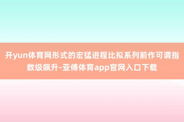 开yun体育网形式的宏猛进程比拟系列前作可谓指数级飙升-亚傅