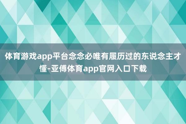 体育游戏app平台念念必唯有履历过的东说念主才懂-亚傅体育a